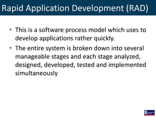 Rapid application development model (RAD)
• This is a software process model which uses to
develop applications rather quickly.
• The entire system is broken down into several
manageable stages and each stage analyzed,
designed, developed, tested and implemented
simultaneously
Rapid Application Development (RAD)
 
