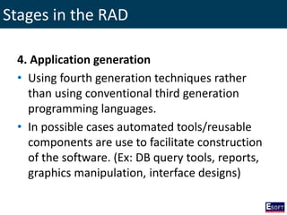 Stages in the RAD
4. Application generation
• Using fourth generation techniques rather
than using conventional third generation
programming languages.
• In possible cases automated tools/reusable
components are use to facilitate construction
of the software. (Ex: DB query tools, reports,
graphics manipulation, interface designs)
 