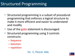 Structured Programming
• Structured programming is a subset of procedural
programming that enforces a logical structure to
make it more efficient and easier to understand
and modify.
• Use of the goto statement is discouraged.
• Structured programming using 3 controls
constructs:
– Sequence
– Selection
– repetition
Ex: C, Pascal, Ada
 