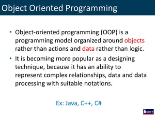 Object Oriented Programming
• Object-oriented programming (OOP) is a
programming model organized around objects
rather than actions and data rather than logic.
• It is becoming more popular as a designing
technique, because it has an ability to
represent complex relationships, data and data
processing with suitable notations.
Ex: Java, C++, C#
 