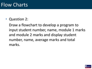 Flow Charts
• Question 2:
Draw a flowchart to develop a program to
input student number, name, module 1 marks
and module 2 marks and display student
number, name, average marks and total
marks.
 