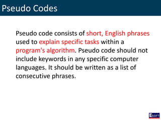 Pseudo Codes
Pseudo code consists of short, English phrases
used to explain specific tasks within a
program's algorithm. Pseudo code should not
include keywords in any specific computer
languages. It should be written as a list of
consecutive phrases.
 