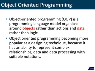 Object Oriented Programming
• Object-oriented programming (OOP) is a
programming language model organized
around objects rather than actions and data
rather than logic.
• Object oriented programming becoming more
popular as a designing technique, because it
has an ability to represent complex
relationships, data and data processing with
suitable notations.
 