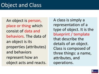 Object and Class
An object is person,
place or thing which
consist of data and
behaviors. The data of
an object is its
properties (attributes)
and behaviors
represent how an
object acts and reacts.
A class is simply a
representation of a
type of object. It is the
blueprint / template
that describe the
details of an object.
Class is composed of
three things: a name,
attributes, and
operations.
 