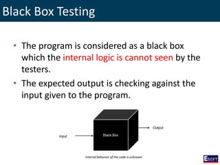 Black Box Testing
• The program is considered as a black box
which the internal logic is cannot seen by the
testers.
• The expected output is checking against the
input given to the program.
 