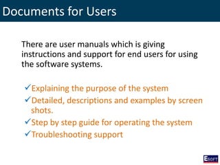 Documents for Users
There are user manuals which is giving
instructions and support for end users for using
the software systems.
Explaining the purpose of the system
Detailed, descriptions and examples by screen
shots.
Step by step guide for operating the system
Troubleshooting support
 
