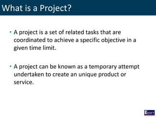 What is a Project?
• A project is a set of related tasks that are
coordinated to achieve a specific objective in a
given time limit.
• A project can be known as a temporary attempt
undertaken to create an unique product or
service.
 