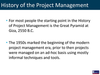 History of the Project Management
• For most people the starting point in the History
of Project Management is the Great Pyramid at
Giza, 2550 B.C.
• The 1950s marked the beginning of the modern
project management era, prior to then projects
were managed on an ad-hoc basis using mostly
informal techniques and tools.
 