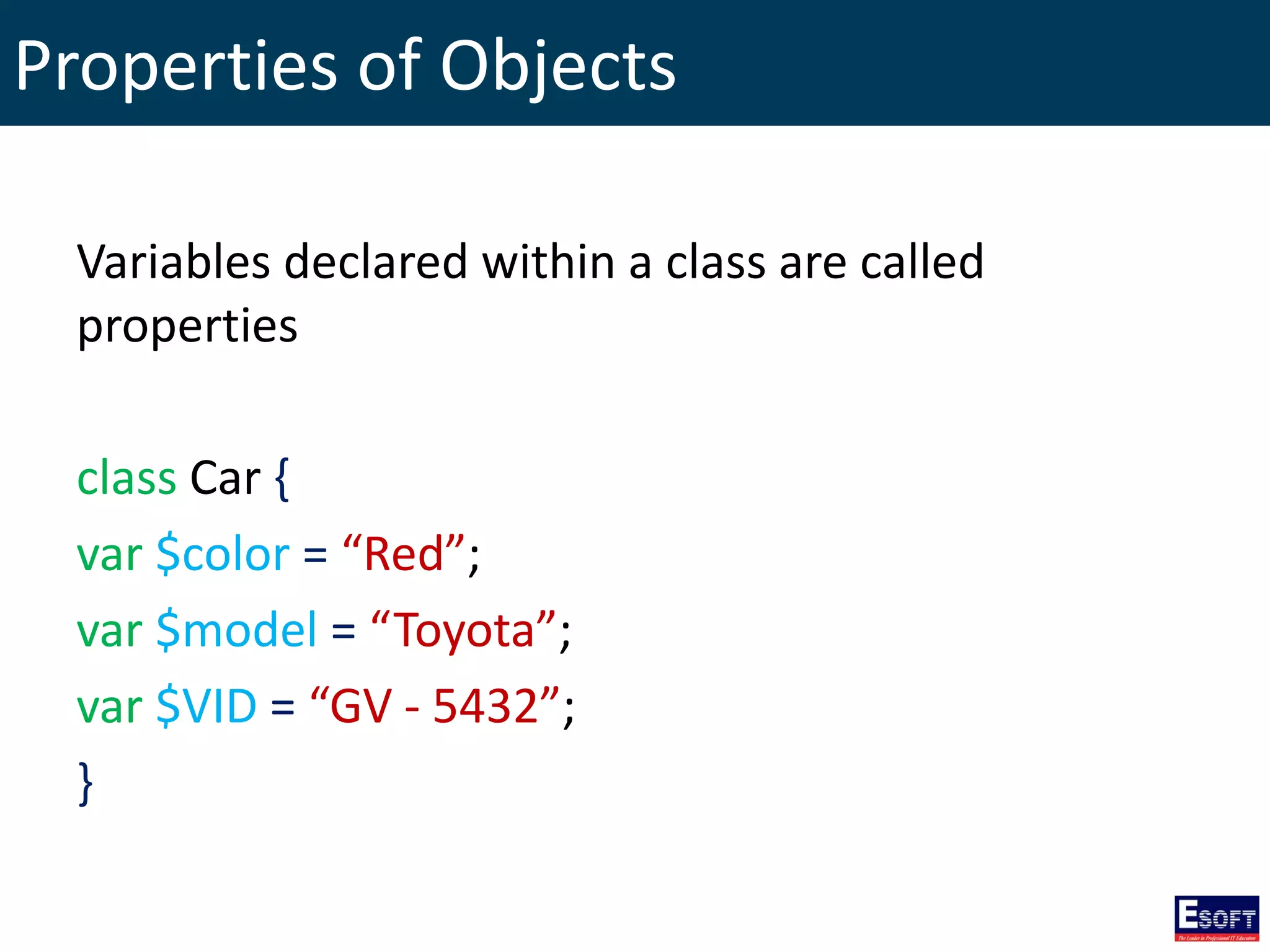 Properties of Objects
Variables declared within a class are called
properties
class Car {
var $color = “Red”;
var $model = “Toyota”;
var $VID = “GV - 5432”;
}
 