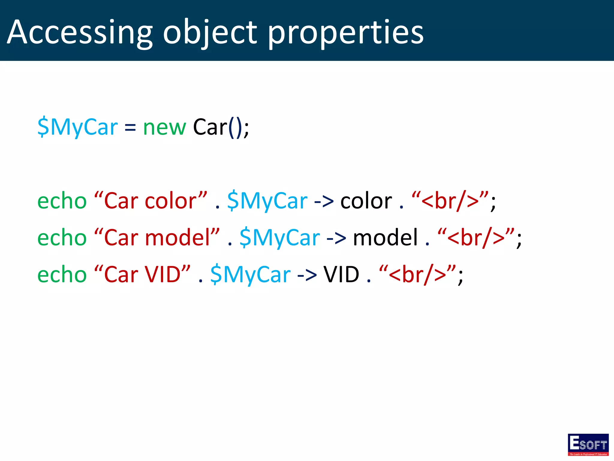 Accessing object properties
$MyCar = new Car();
echo “Car color” . $MyCar -> color . “<br/>”;
echo “Car model” . $MyCar -> model . “<br/>”;
echo “Car VID” . $MyCar -> VID . “<br/>”;
 