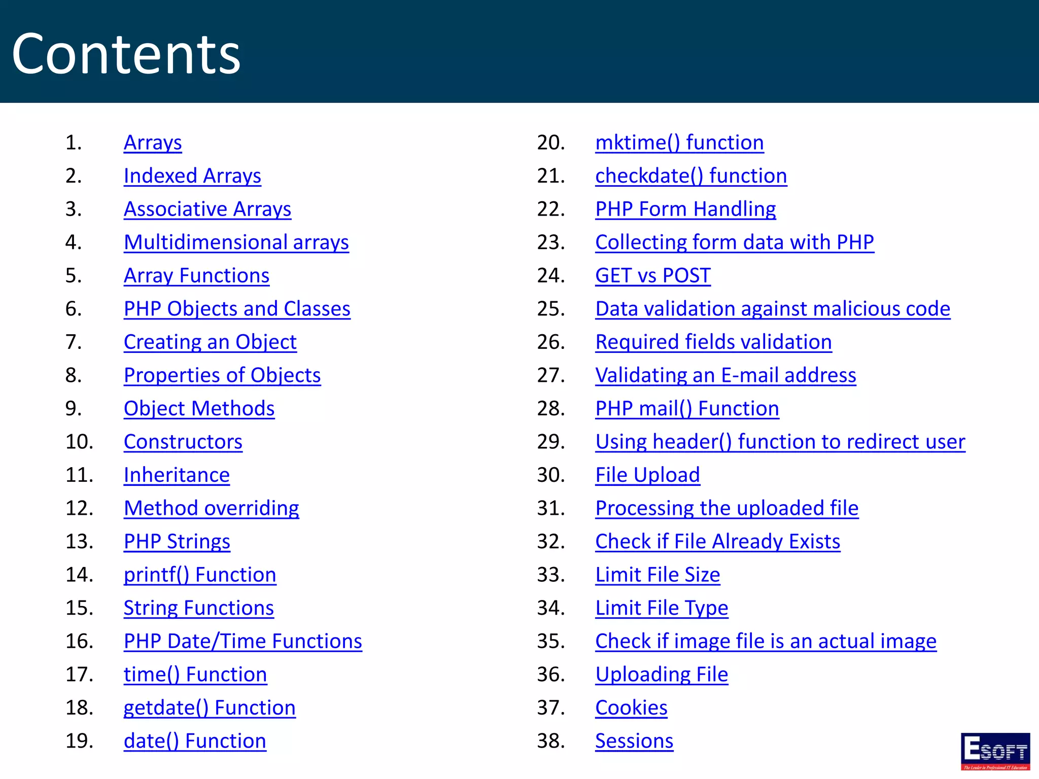 Contents
1. Arrays
2. Indexed Arrays
3. Associative Arrays
4. Multidimensional arrays
5. Array Functions
6. PHP Objects and Classes
7. Creating an Object
8. Properties of Objects
9. Object Methods
10. Constructors
11. Inheritance
12. Method overriding
13. PHP Strings
14. printf() Function
15. String Functions
16. PHP Date/Time Functions
17. time() Function
18. getdate() Function
19. date() Function
20. mktime() function
21. checkdate() function
22. PHP Form Handling
23. Collecting form data with PHP
24. GET vs POST
25. Data validation against malicious code
26. Required fields validation
27. Validating an E-mail address
28. PHP mail() Function
29. Using header() function to redirect user
30. File Upload
31. Processing the uploaded file
32. Check if File Already Exists
33. Limit File Size
34. Limit File Type
35. Check if image file is an actual image
36. Uploading File
37. Cookies
38. Sessions
 