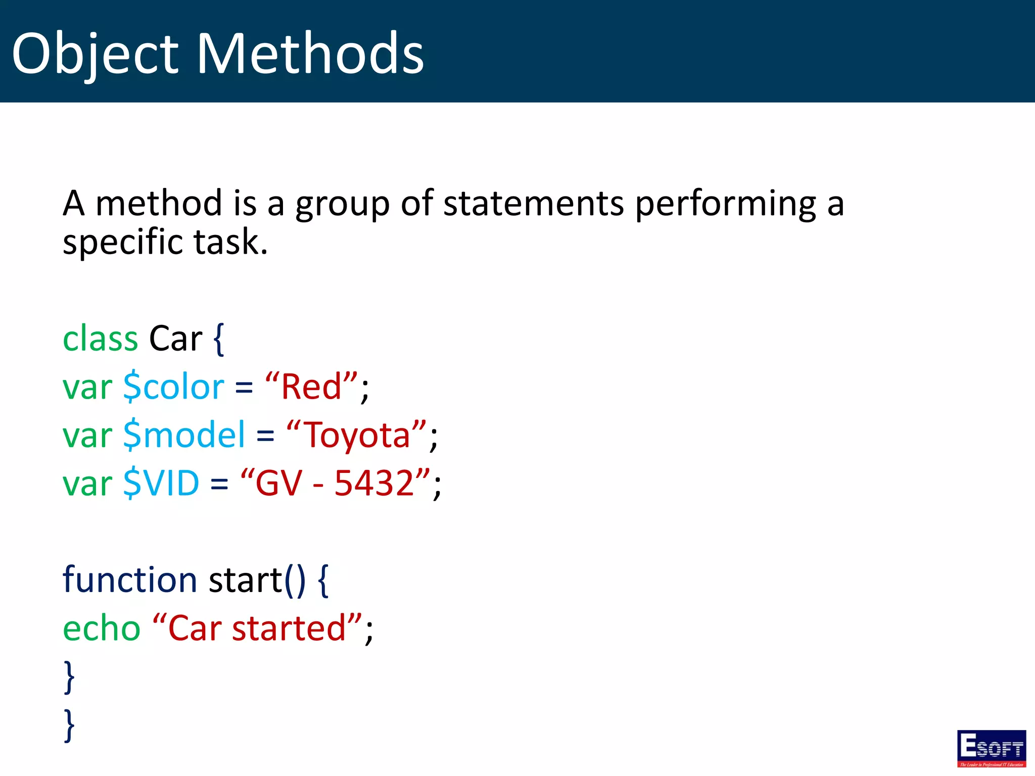 Object Methods
A method is a group of statements performing a
specific task.
class Car {
var $color = “Red”;
var $model = “Toyota”;
var $VID = “GV - 5432”;
function start() {
echo “Car started”;
}
}
 
