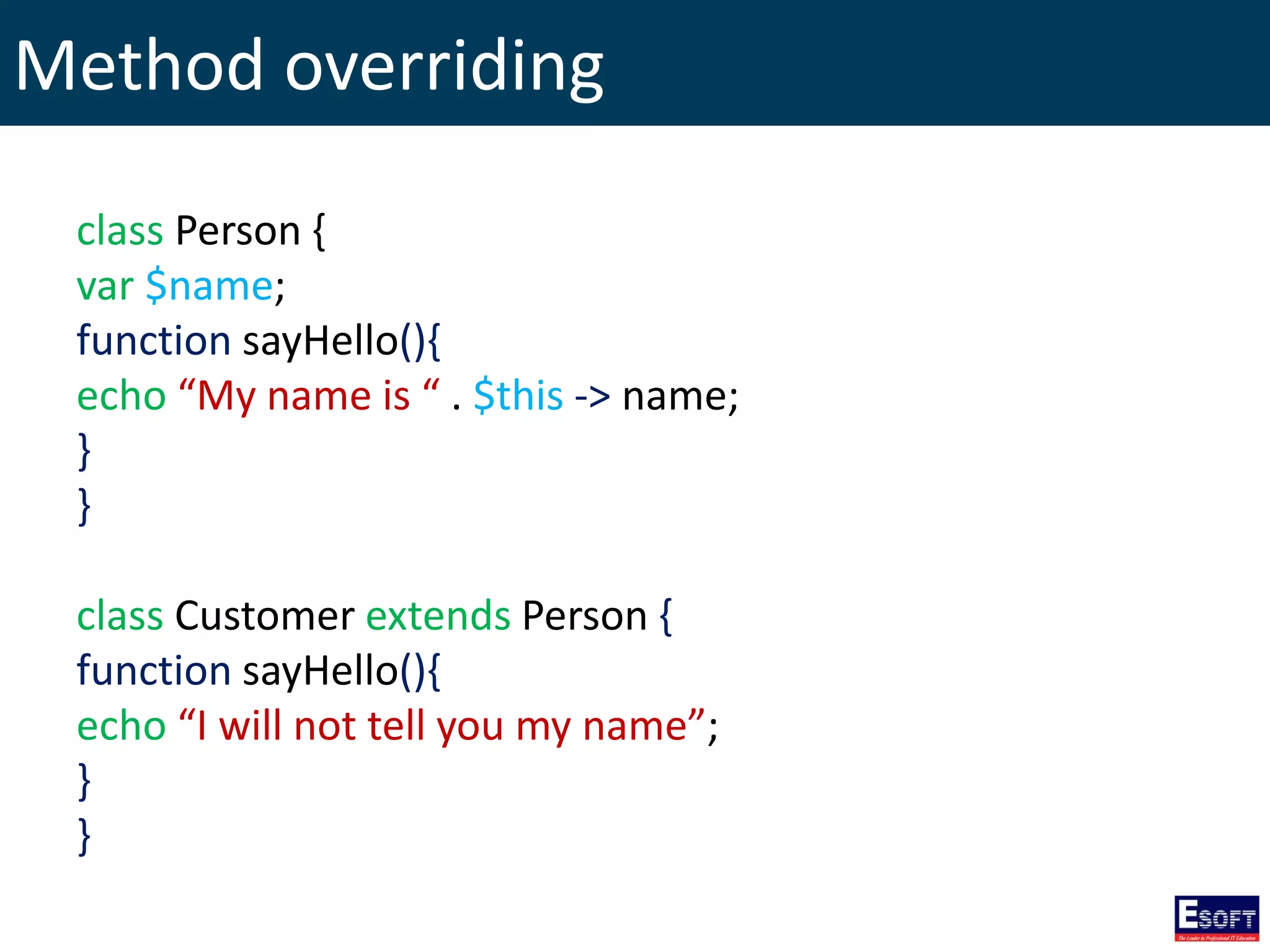 Method overriding
class Person {
var $name;
function sayHello(){
echo “My name is “ . $this -> name;
}
}
class Customer extends Person {
function sayHello(){
echo “I will not tell you my name”;
}
}
 