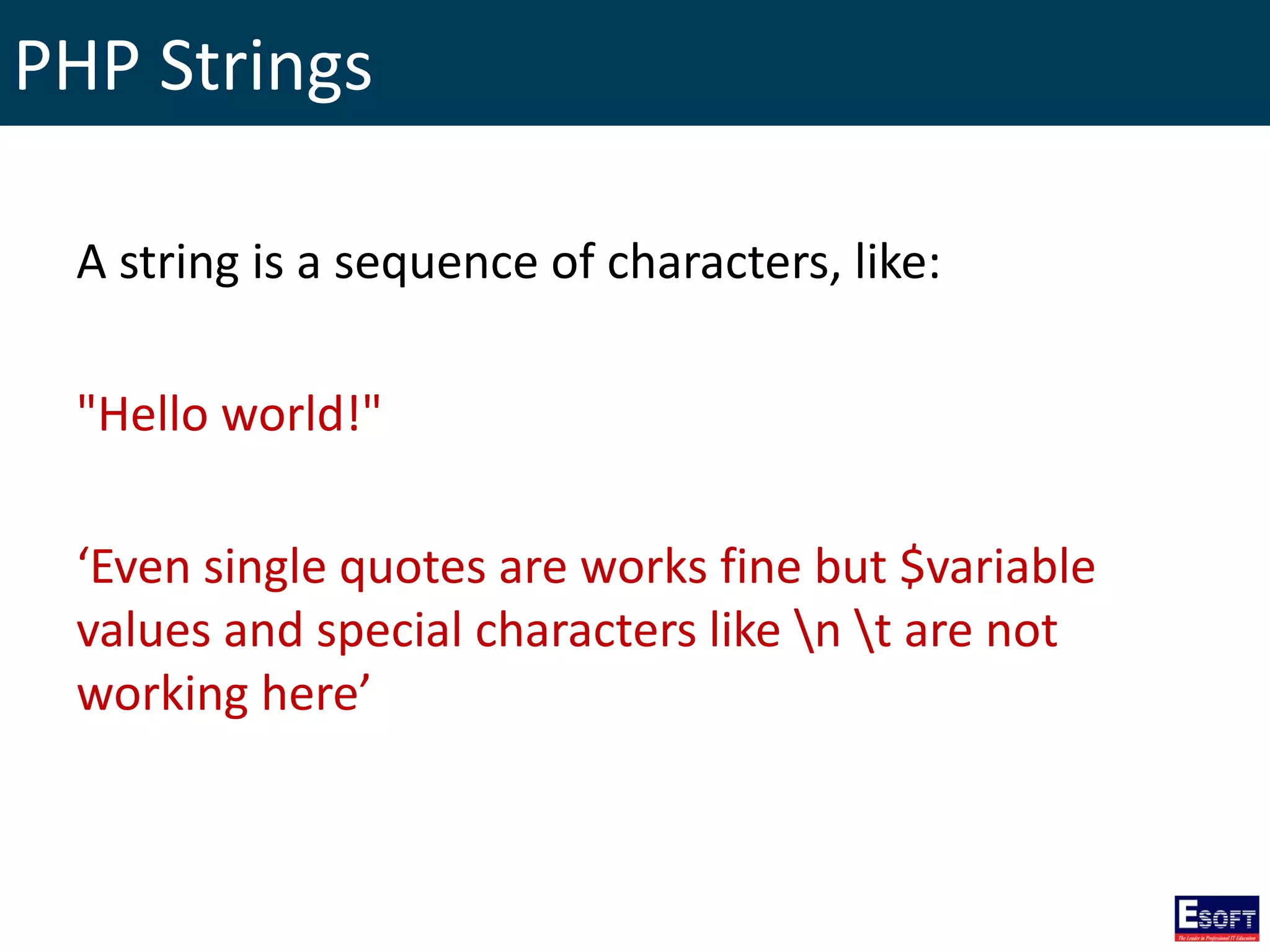 PHP Strings
A string is a sequence of characters, like:
"Hello world!"
‘Even single quotes are works fine but $variable
values and special characters like n t are not
working here’
 