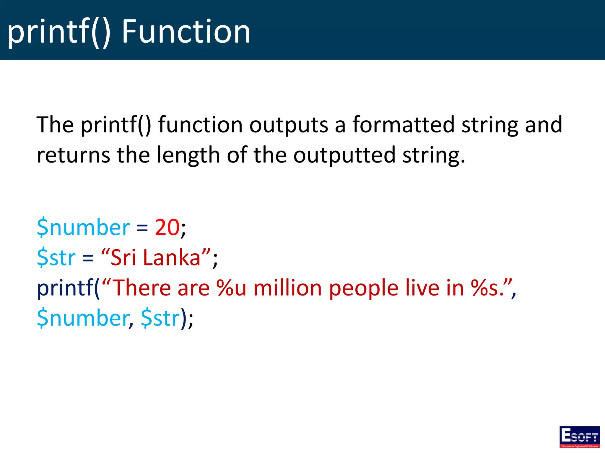 printf() Function
The printf() function outputs a formatted string and
returns the length of the outputted string.
$number = 20;
$str = “Sri Lanka”;
printf(“There are %u million people live in %s.”,
$number, $str);
 