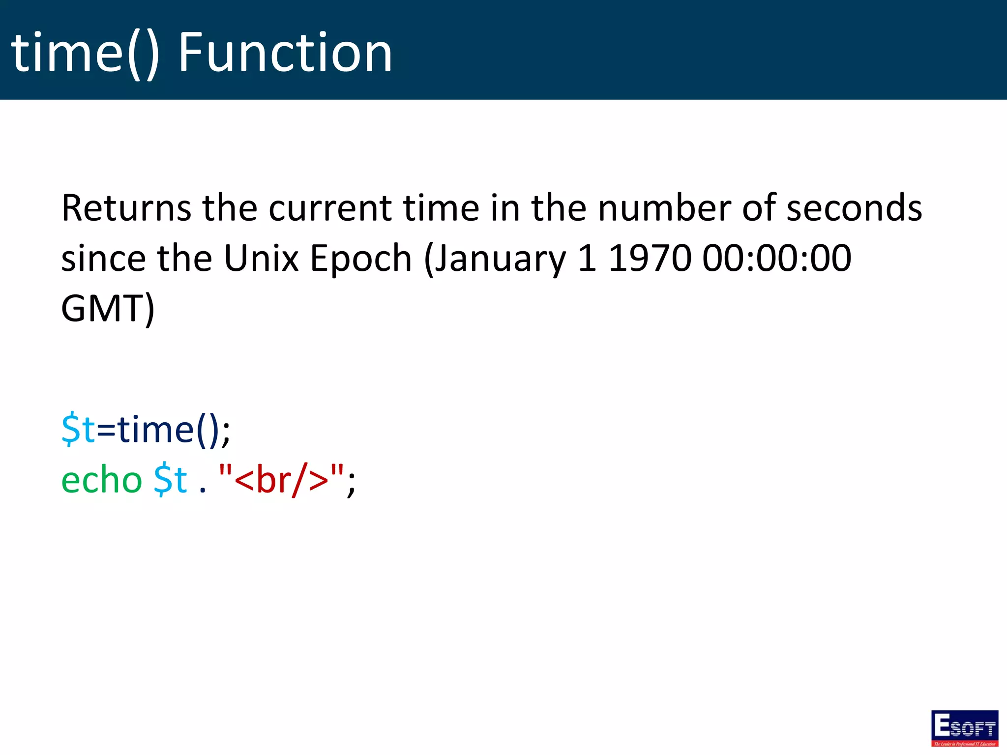time() Function
Returns the current time in the number of seconds
since the Unix Epoch (January 1 1970 00:00:00
GMT)
$t=time();
echo $t . "<br/>";
 