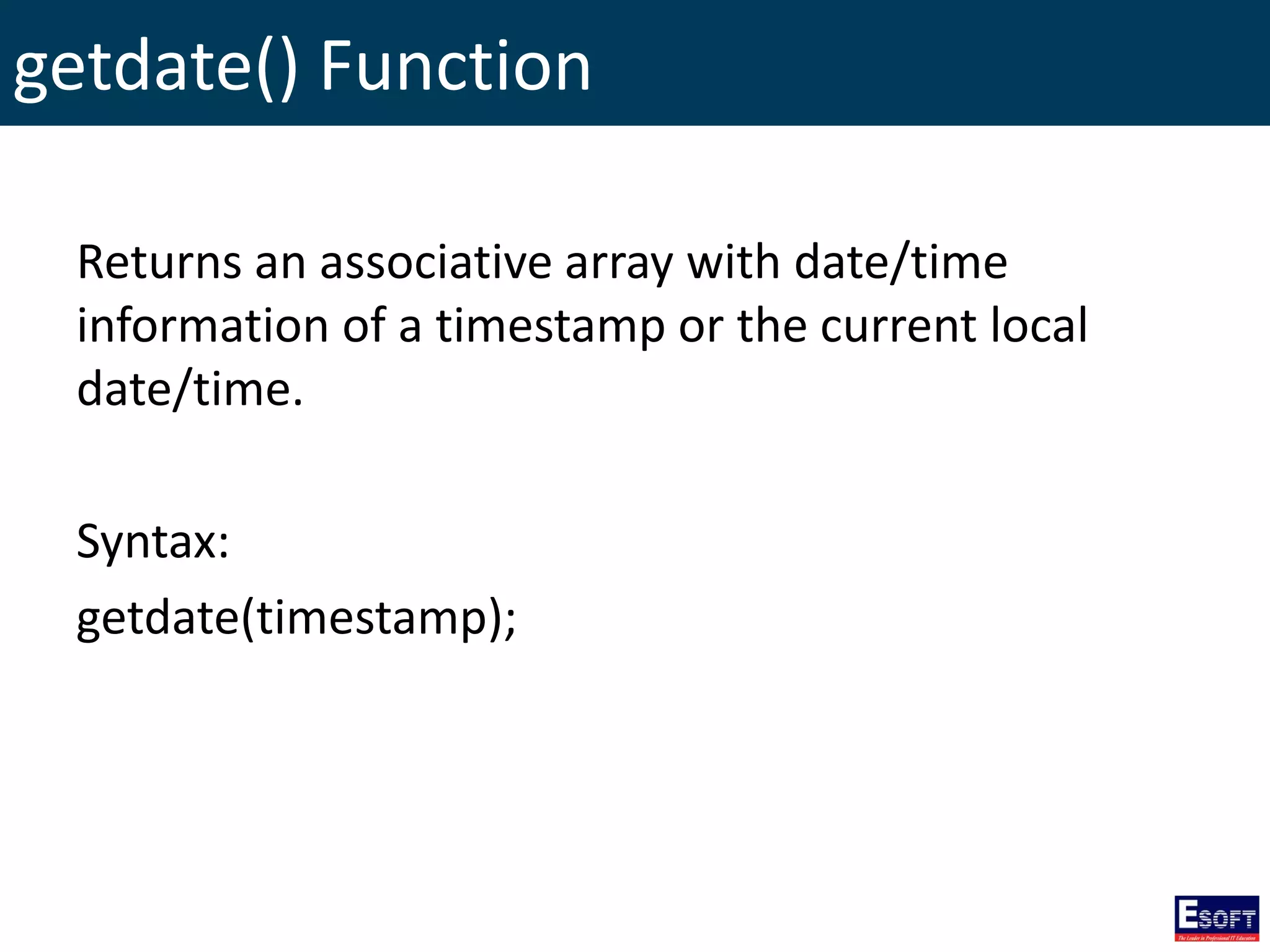 getdate() Function
Returns an associative array with date/time
information of a timestamp or the current local
date/time.
Syntax:
getdate(timestamp);
 