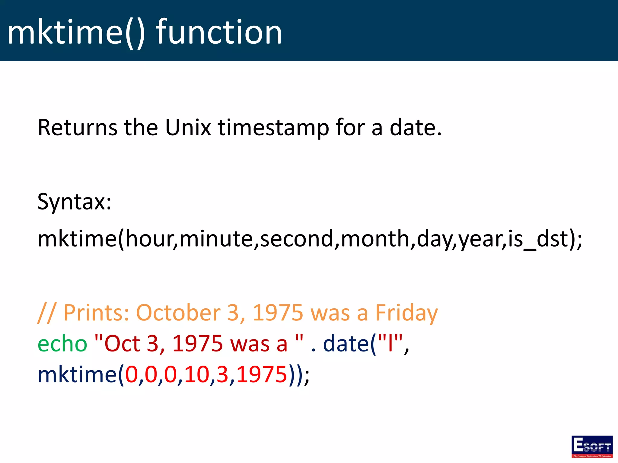 mktime() function
Returns the Unix timestamp for a date.
Syntax:
mktime(hour,minute,second,month,day,year,is_dst);
// Prints: October 3, 1975 was a Friday
echo "Oct 3, 1975 was a " . date("l",
mktime(0,0,0,10,3,1975));
 