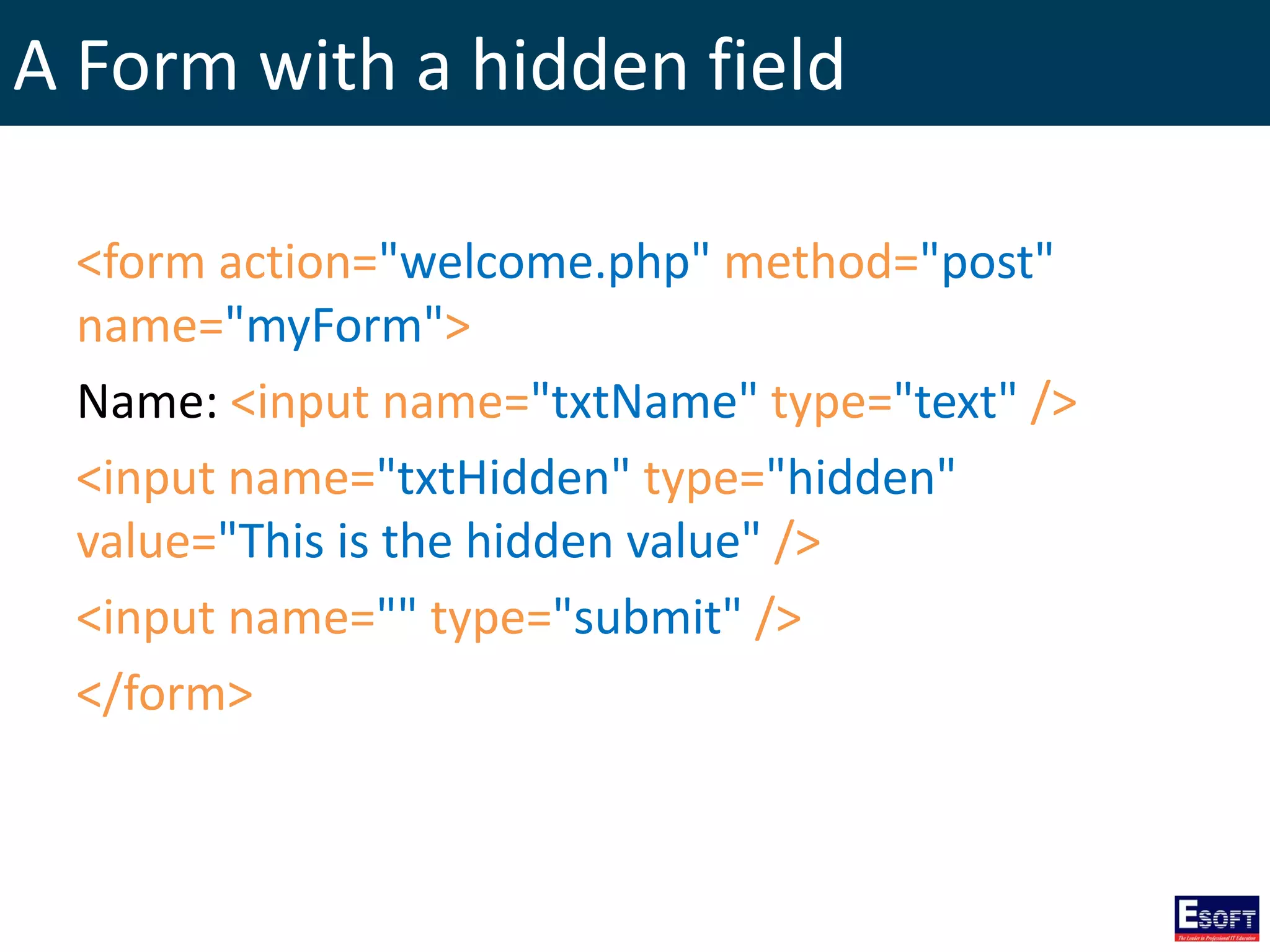 A Form with a hidden field
<form action="welcome.php" method="post"
name="myForm">
Name: <input name="txtName" type="text" />
<input name="txtHidden" type="hidden"
value="This is the hidden value" />
<input name="" type="submit" />
</form>
 
