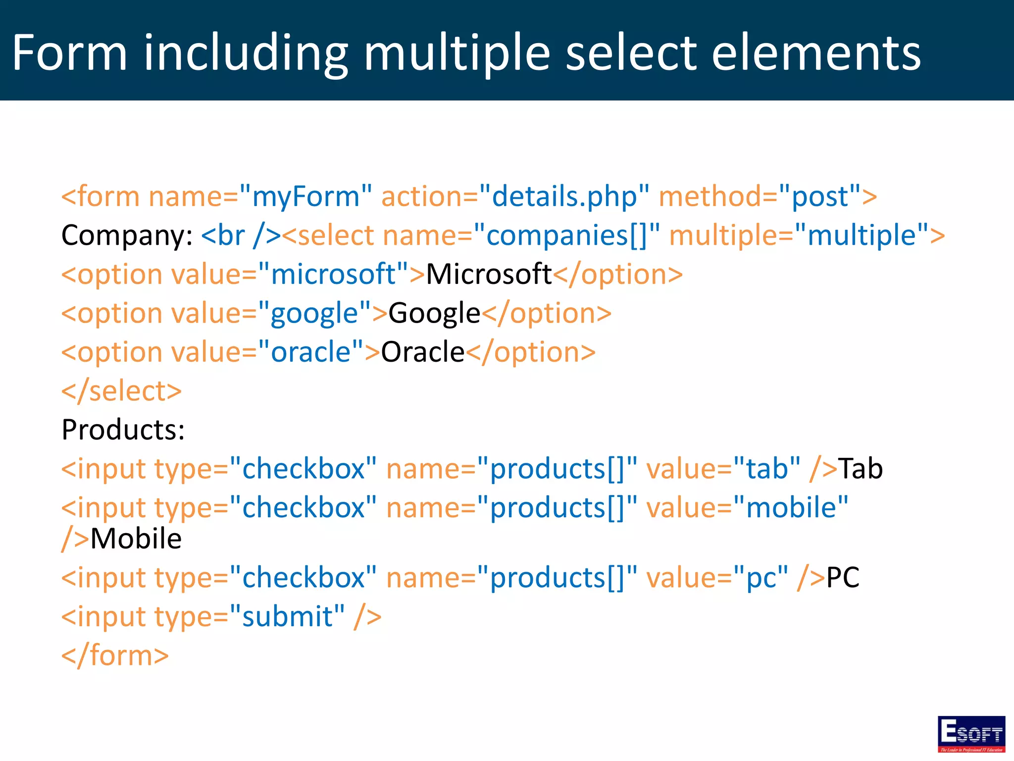 Form including multiple select elements
<form name="myForm" action="details.php" method="post">
Company: <br /><select name="companies[]" multiple="multiple">
<option value="microsoft">Microsoft</option>
<option value="google">Google</option>
<option value="oracle">Oracle</option>
</select>
Products:
<input type="checkbox" name="products[]" value="tab" />Tab
<input type="checkbox" name="products[]" value="mobile"
/>Mobile
<input type="checkbox" name="products[]" value="pc" />PC
<input type="submit" />
</form>
 