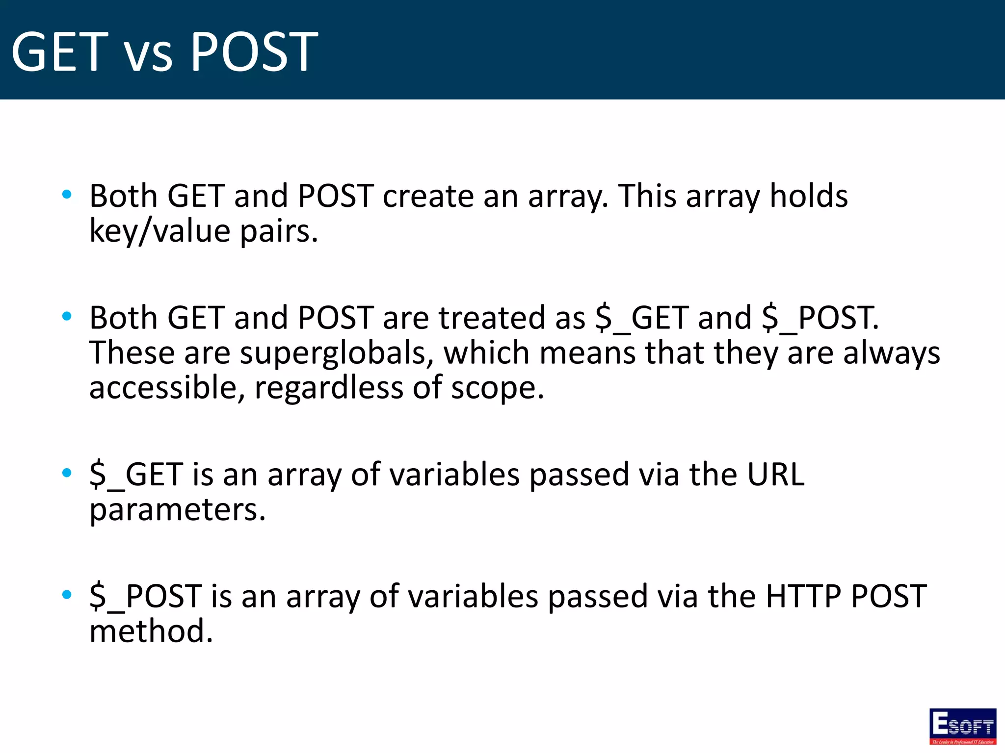 GET vs POST
• Both GET and POST create an array. This array holds
key/value pairs.
• Both GET and POST are treated as $_GET and $_POST.
These are superglobals, which means that they are always
accessible, regardless of scope.
• $_GET is an array of variables passed via the URL
parameters.
• $_POST is an array of variables passed via the HTTP POST
method.
 