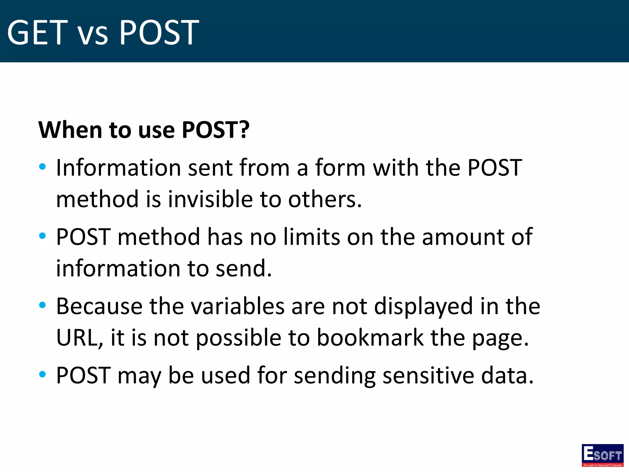 GET vs POST
When to use POST?
• Information sent from a form with the POST
method is invisible to others.
• POST method has no limits on the amount of
information to send.
• Because the variables are not displayed in the
URL, it is not possible to bookmark the page.
• POST may be used for sending sensitive data.
 