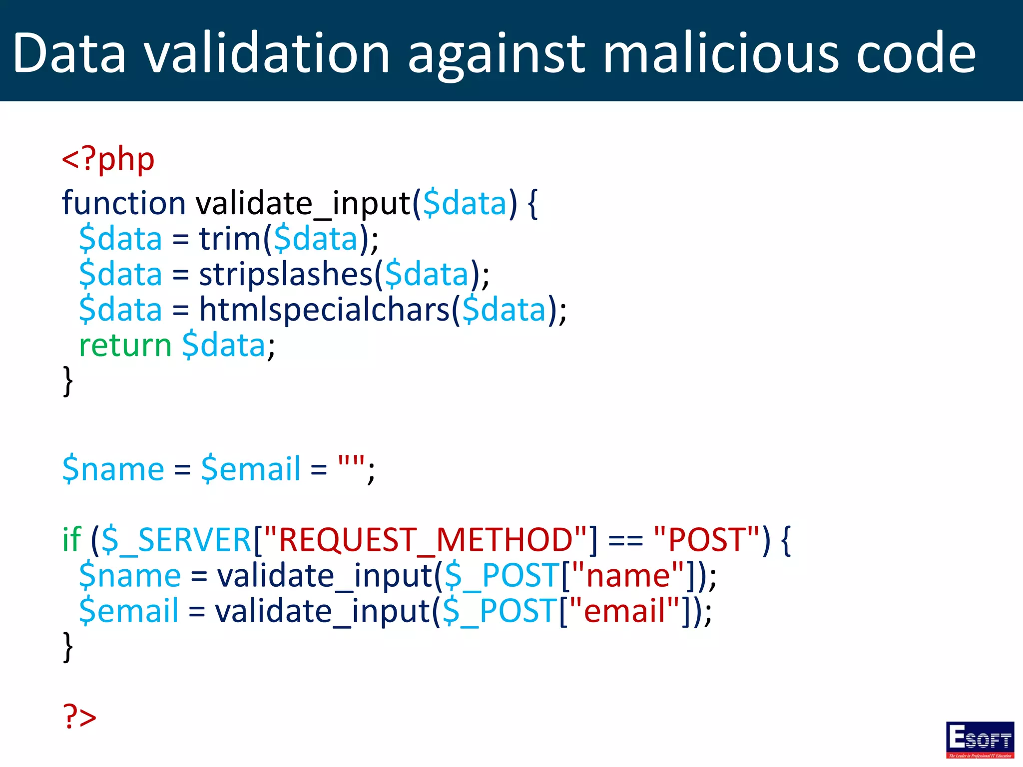 Data validation against malicious code
<?php
function validate_input($data) {
$data = trim($data);
$data = stripslashes($data);
$data = htmlspecialchars($data);
return $data;
}
$name = $email = "";
if ($_SERVER["REQUEST_METHOD"] == "POST") {
$name = validate_input($_POST["name"]);
$email = validate_input($_POST["email"]);
}
?>
 