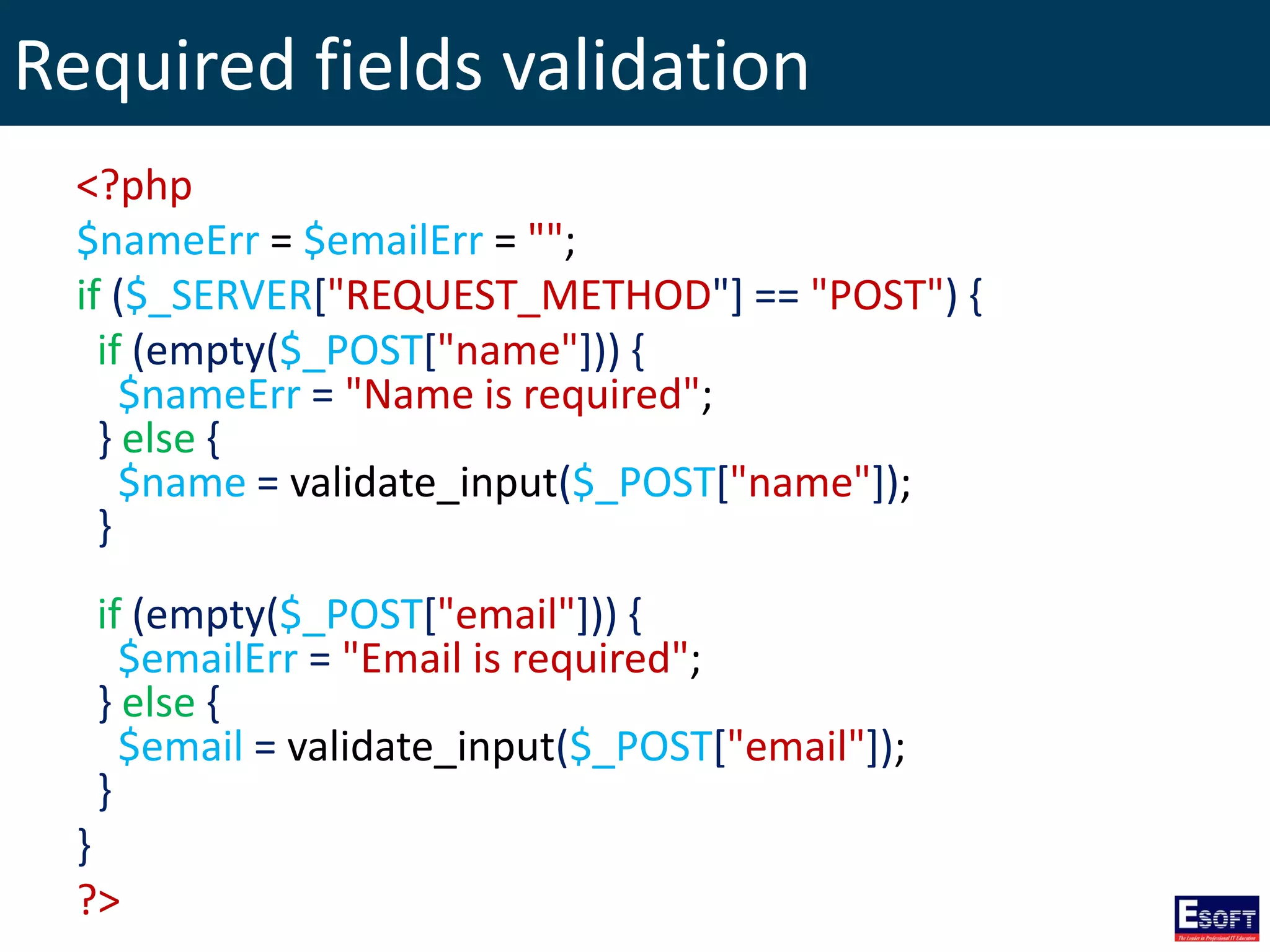 Required fields validation
<?php
$nameErr = $emailErr = "";
if ($_SERVER["REQUEST_METHOD"] == "POST") {
if (empty($_POST["name"])) {
$nameErr = "Name is required";
} else {
$name = validate_input($_POST["name"]);
}
if (empty($_POST["email"])) {
$emailErr = "Email is required";
} else {
$email = validate_input($_POST["email"]);
}
}
?>
 