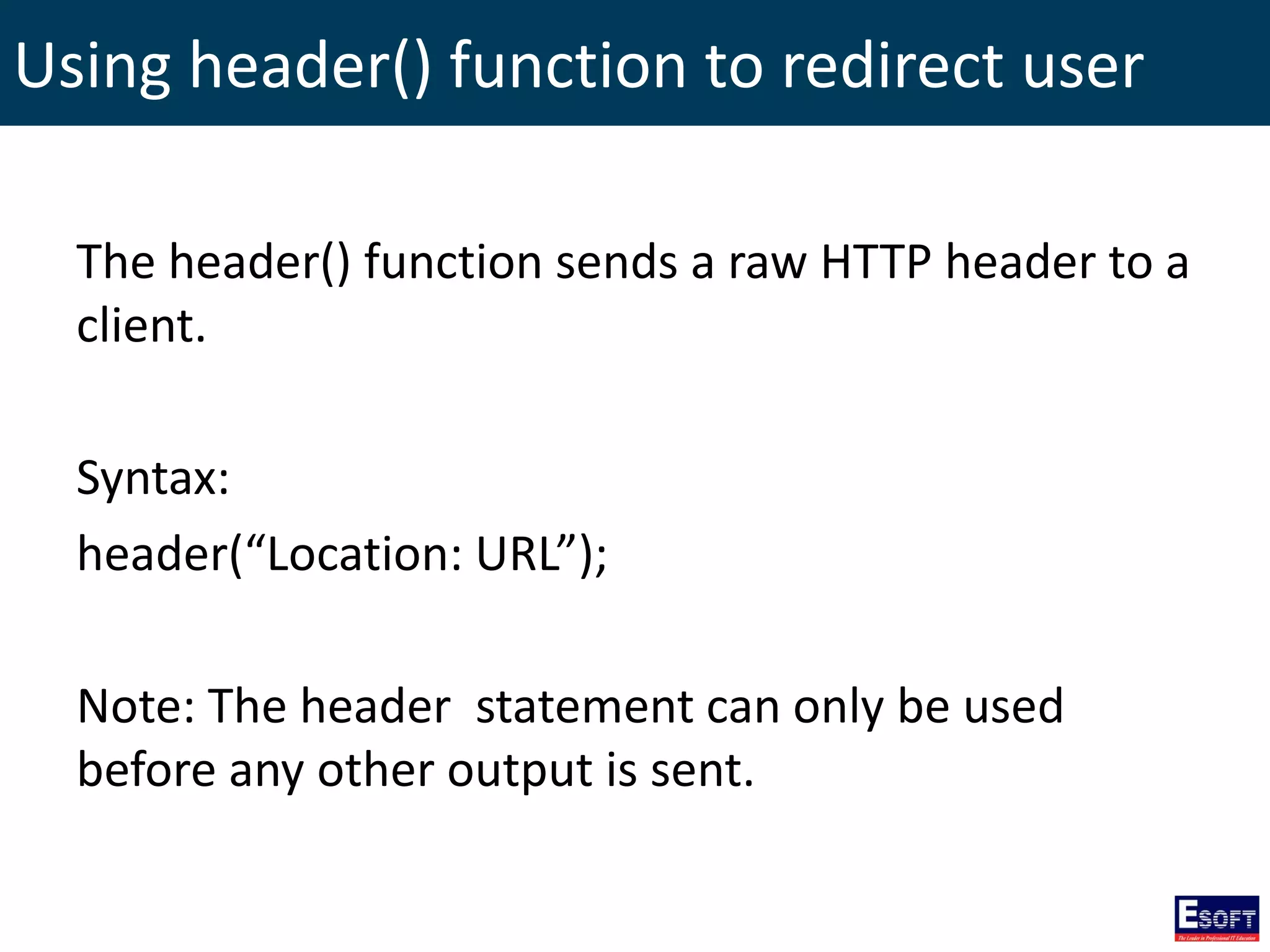 Using header() function to redirect user
The header() function sends a raw HTTP header to a
client.
Syntax:
header(“Location: URL”);
Note: The header statement can only be used
before any other output is sent.
 