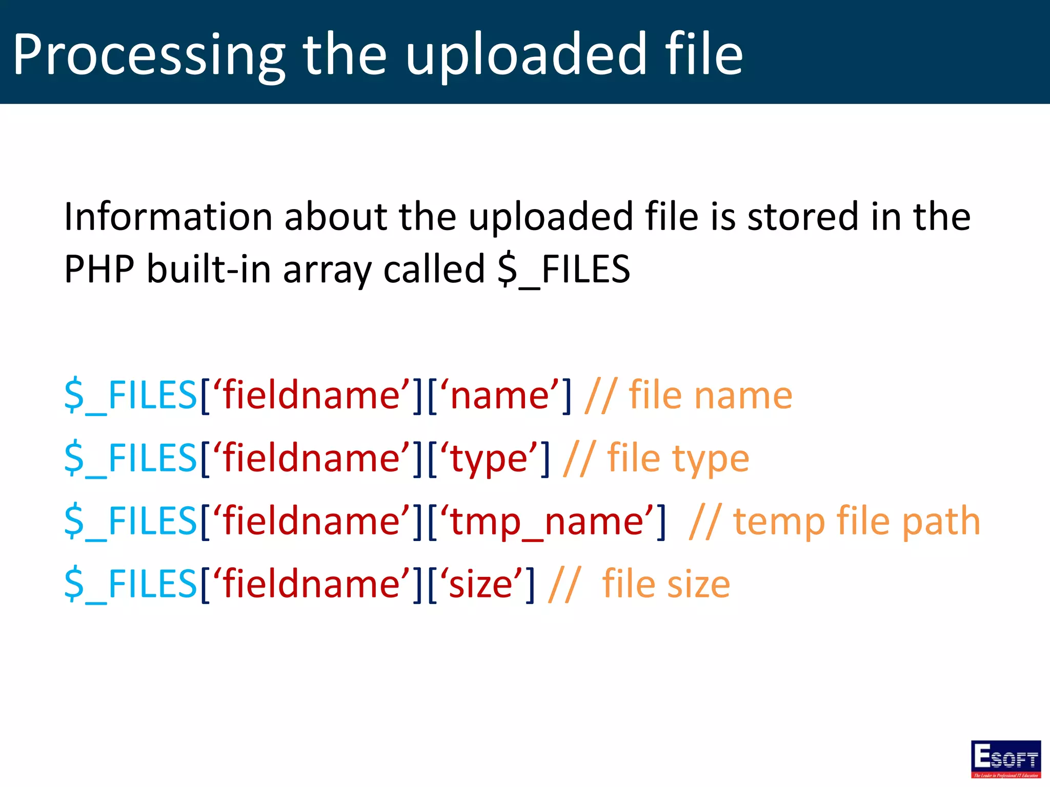 Processing the uploaded file
Information about the uploaded file is stored in the
PHP built-in array called $_FILES
$_FILES[‘fieldname’][‘name’] // file name
$_FILES[‘fieldname’][‘type’] // file type
$_FILES[‘fieldname’][‘tmp_name’] // temp file path
$_FILES[‘fieldname’][‘size’] // file size
 
