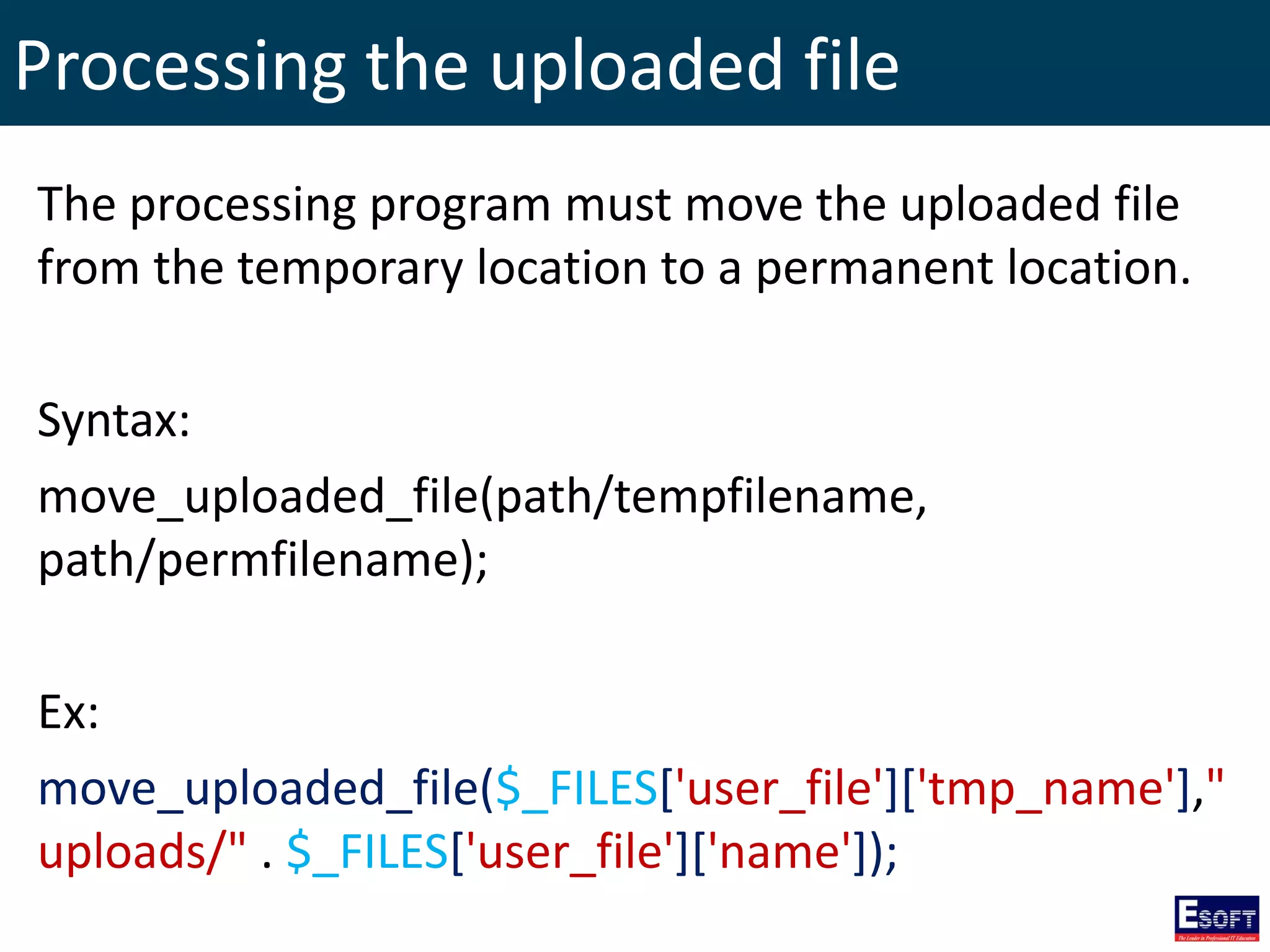 Processing the uploaded file
The processing program must move the uploaded file
from the temporary location to a permanent location.
Syntax:
move_uploaded_file(path/tempfilename,
path/permfilename);
Ex:
move_uploaded_file($_FILES['user_file']['tmp_name'],"
uploads/" . $_FILES['user_file']['name']);
 