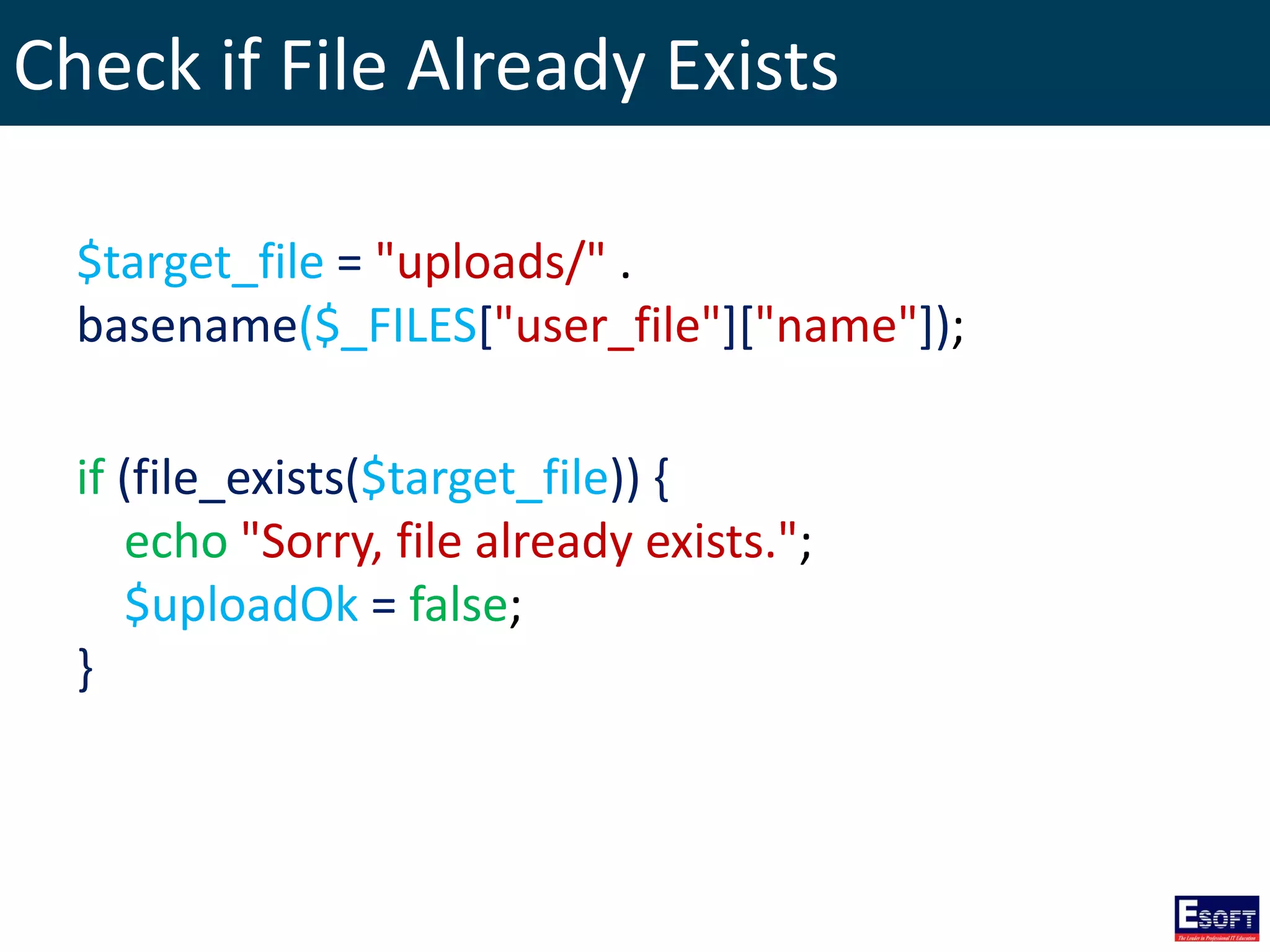 Check if File Already Exists
$target_file = "uploads/" .
basename($_FILES["user_file"]["name"]);
if (file_exists($target_file)) {
echo "Sorry, file already exists.";
$uploadOk = false;
}
 