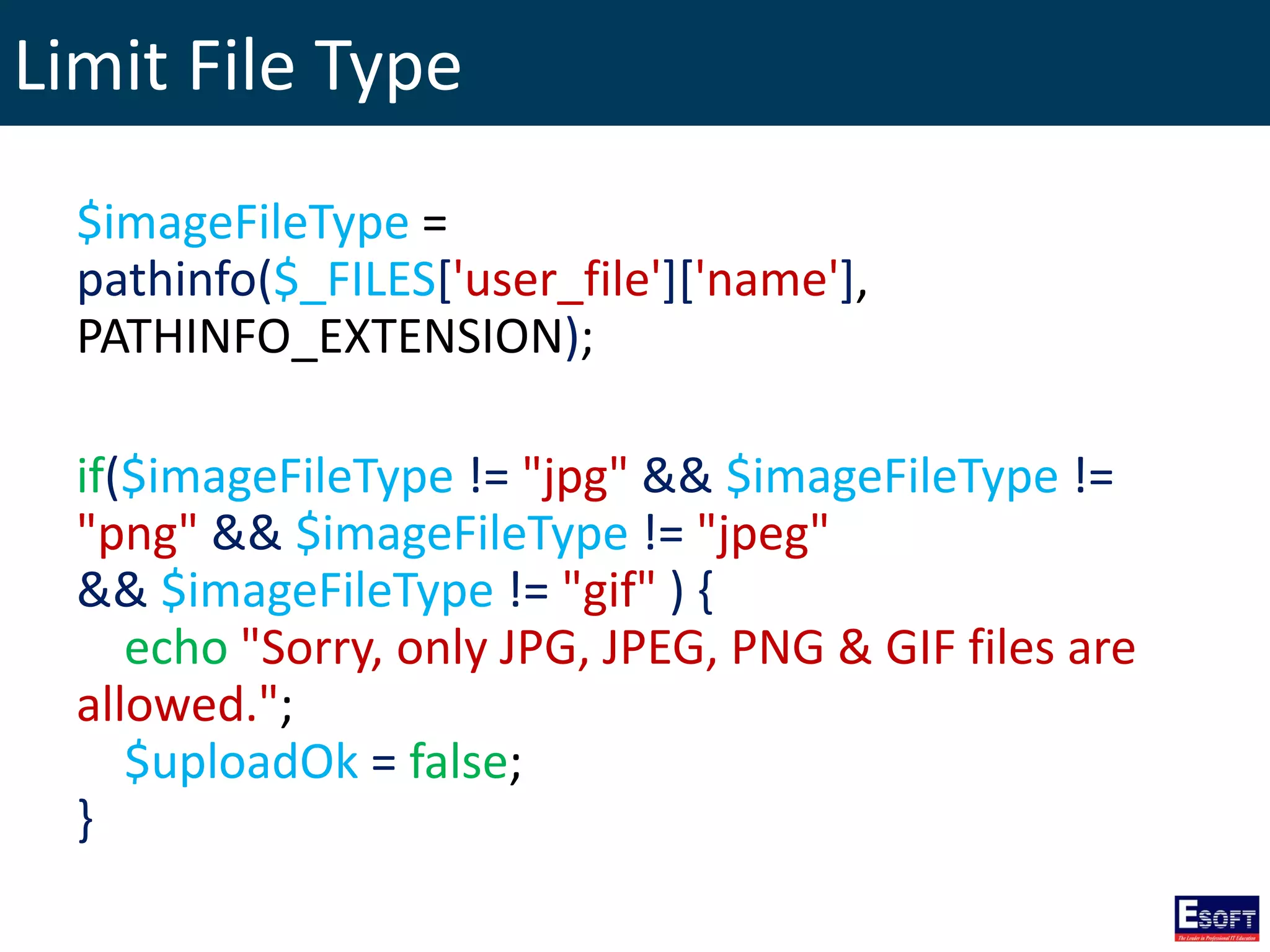 Limit File Type
$imageFileType =
pathinfo($_FILES['user_file']['name'],
PATHINFO_EXTENSION);
if($imageFileType != "jpg" && $imageFileType !=
"png" && $imageFileType != "jpeg"
&& $imageFileType != "gif" ) {
echo "Sorry, only JPG, JPEG, PNG & GIF files are
allowed.";
$uploadOk = false;
}
 