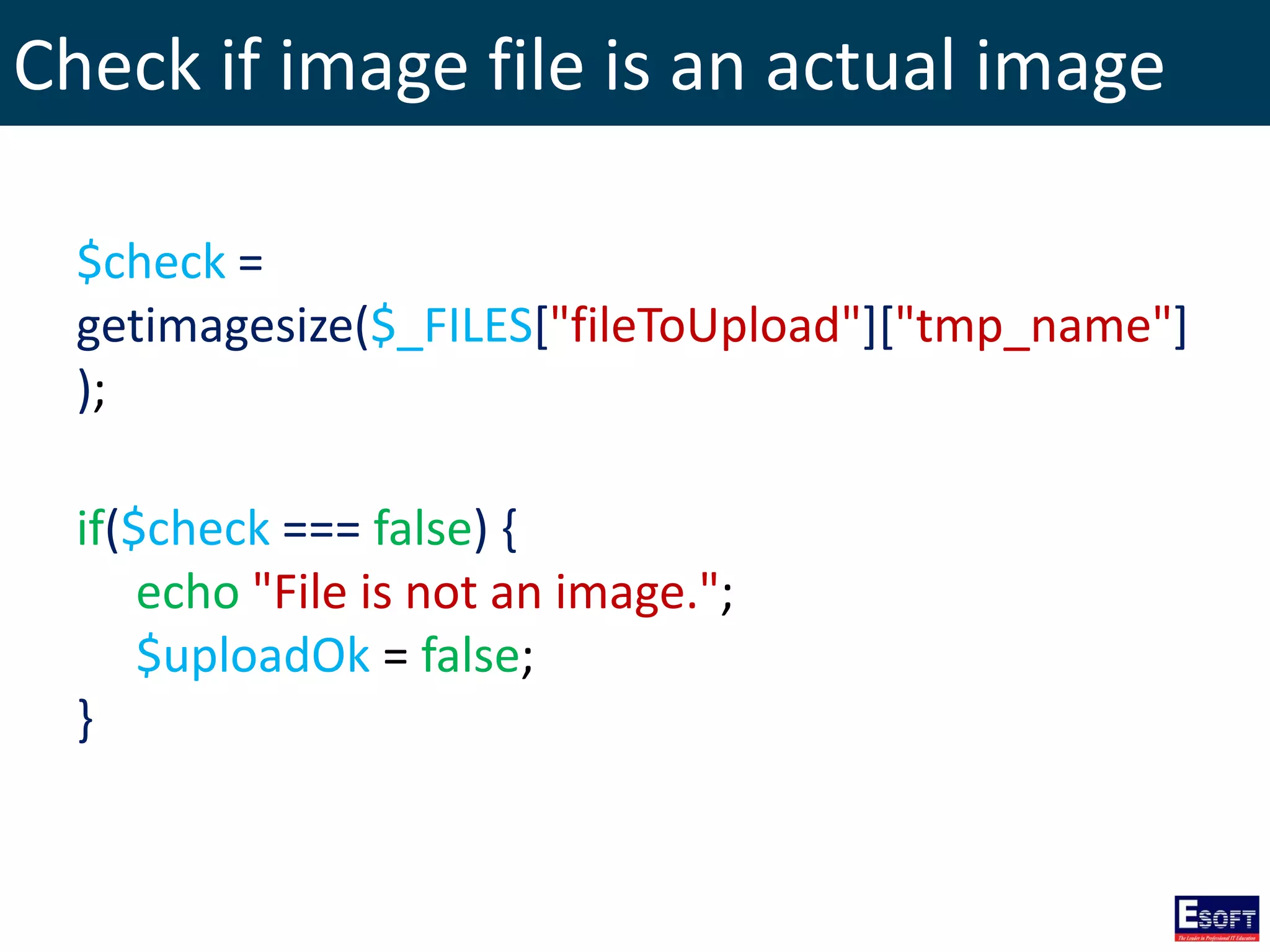 Check if image file is an actual image
$check =
getimagesize($_FILES["fileToUpload"]["tmp_name"]
);
if($check === false) {
echo "File is not an image.";
$uploadOk = false;
}
 