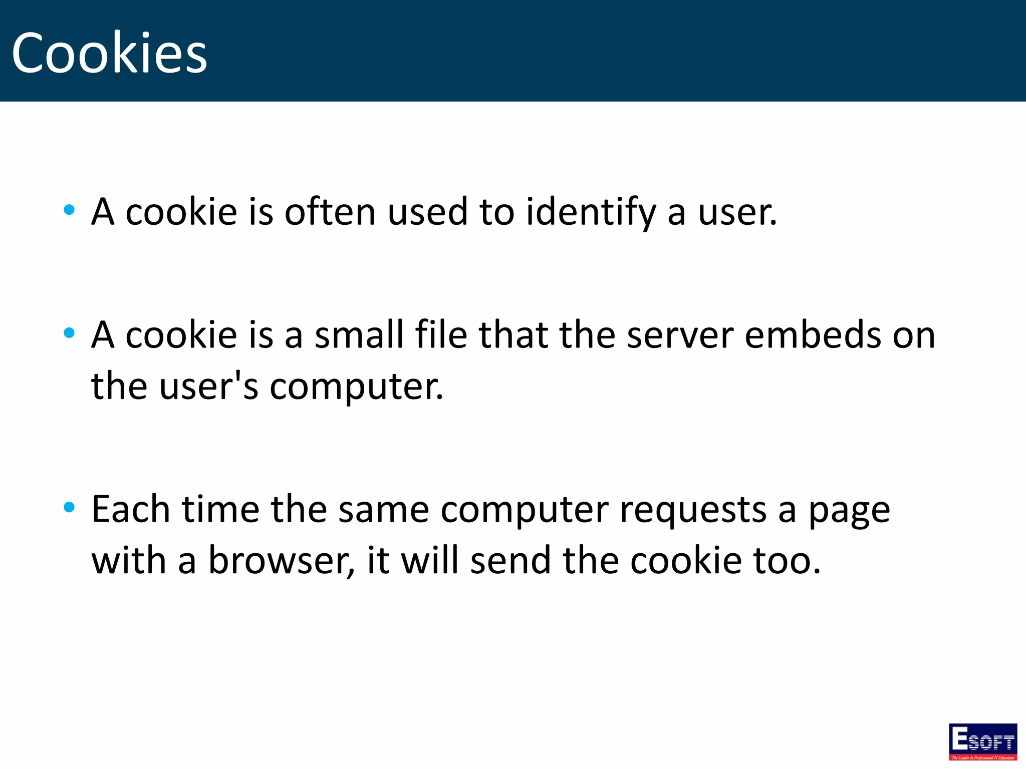 Cookies
• A cookie is often used to identify a user.
• A cookie is a small file that the server embeds on
the user's computer.
• Each time the same computer requests a page
with a browser, it will send the cookie too.
 