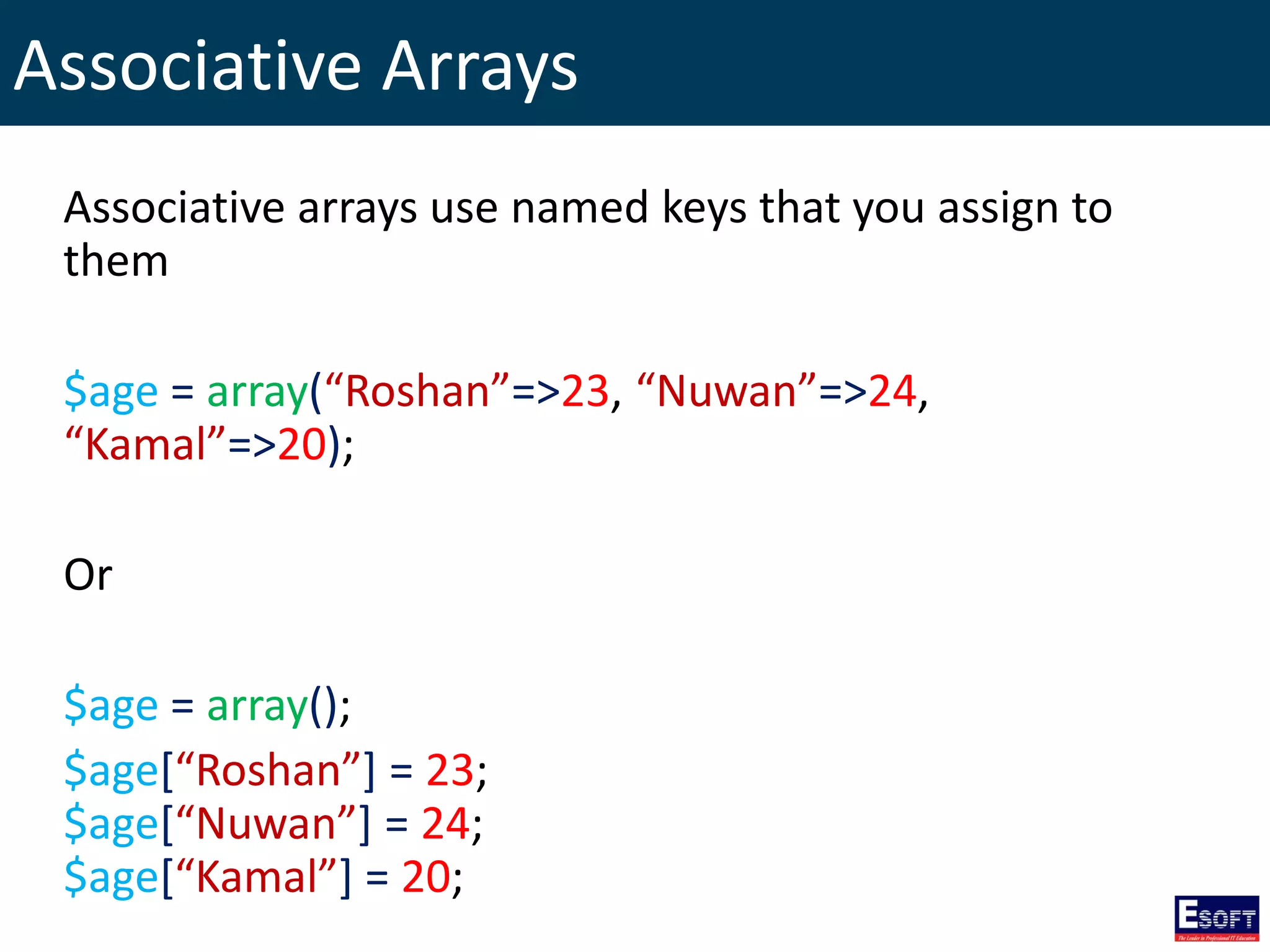 Associative Arrays
Associative arrays use named keys that you assign to
them
$age = array(“Roshan”=>23, “Nuwan”=>24,
“Kamal”=>20);
Or
$age = array();
$age[“Roshan”] = 23;
$age[“Nuwan”] = 24;
$age[“Kamal”] = 20;
 