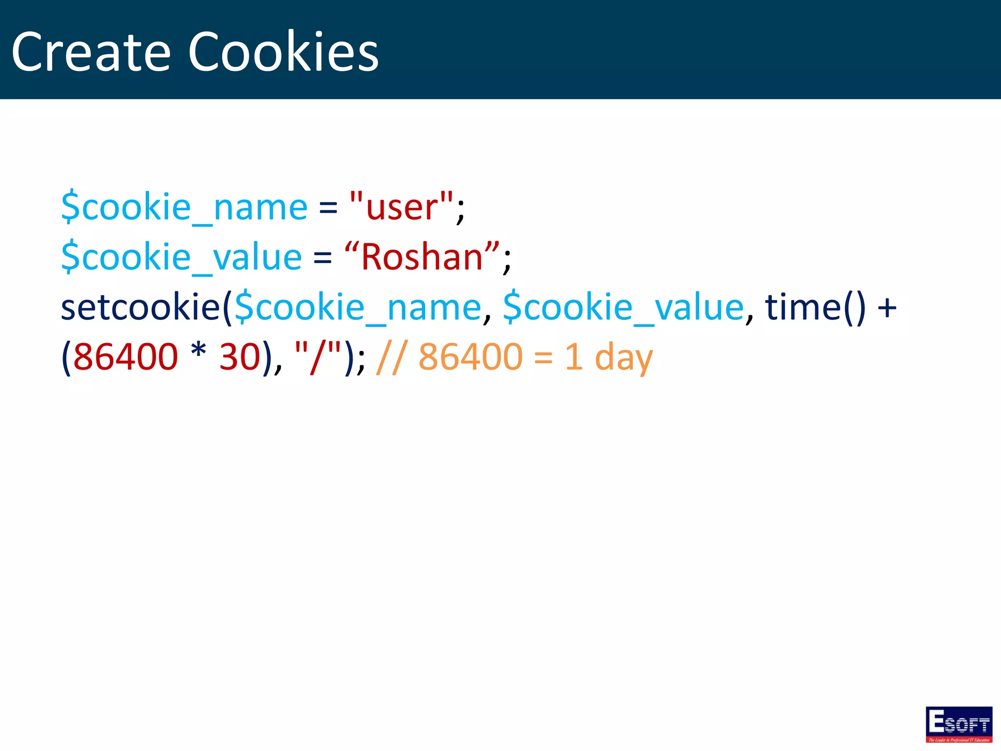 Create Cookies
$cookie_name = "user";
$cookie_value = “Roshan”;
setcookie($cookie_name, $cookie_value, time() +
(86400 * 30), "/"); // 86400 = 1 day
 