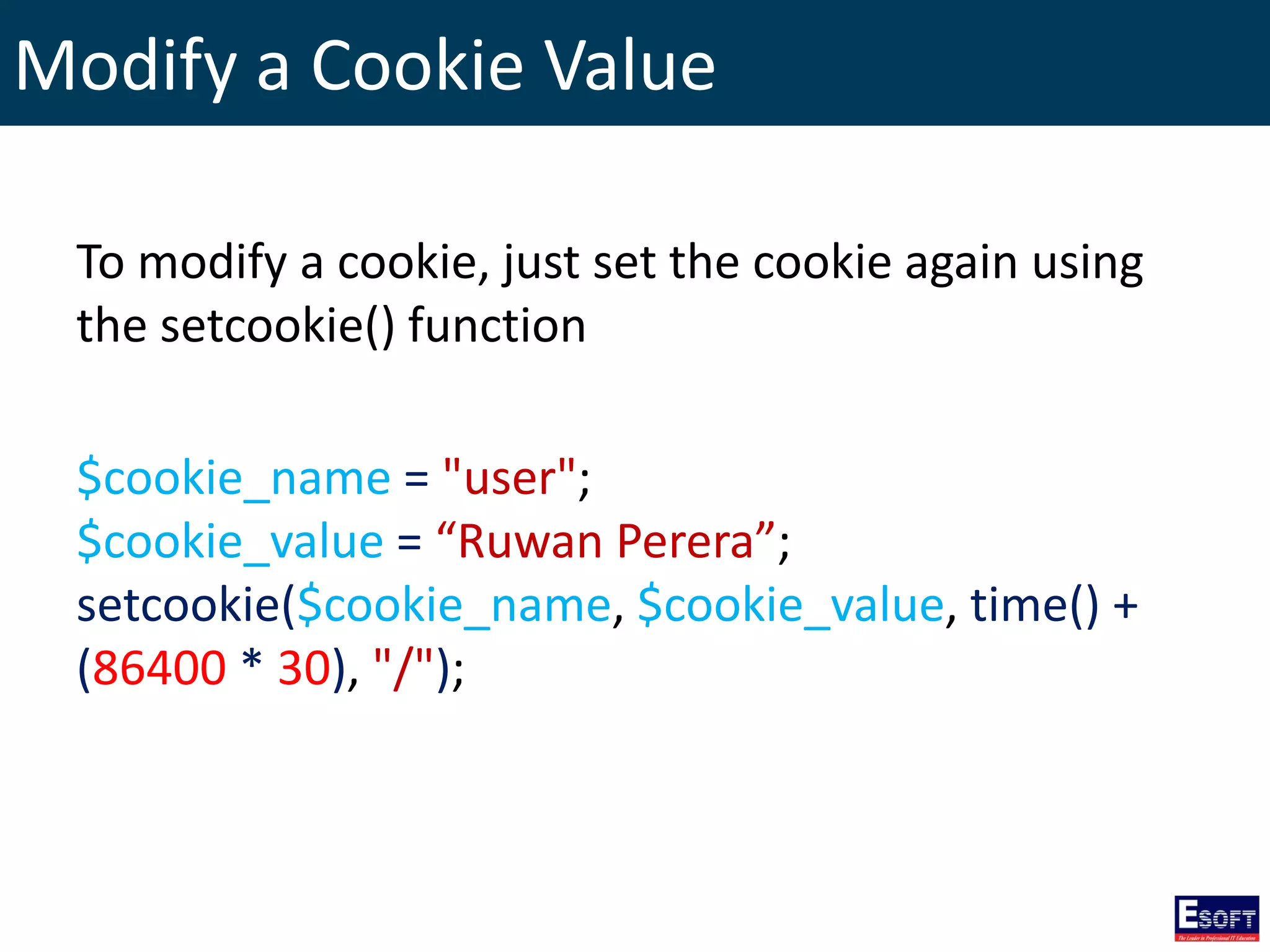 Modify a Cookie Value
To modify a cookie, just set the cookie again using
the setcookie() function
$cookie_name = "user";
$cookie_value = “Ruwan Perera”;
setcookie($cookie_name, $cookie_value, time() +
(86400 * 30), "/");
 