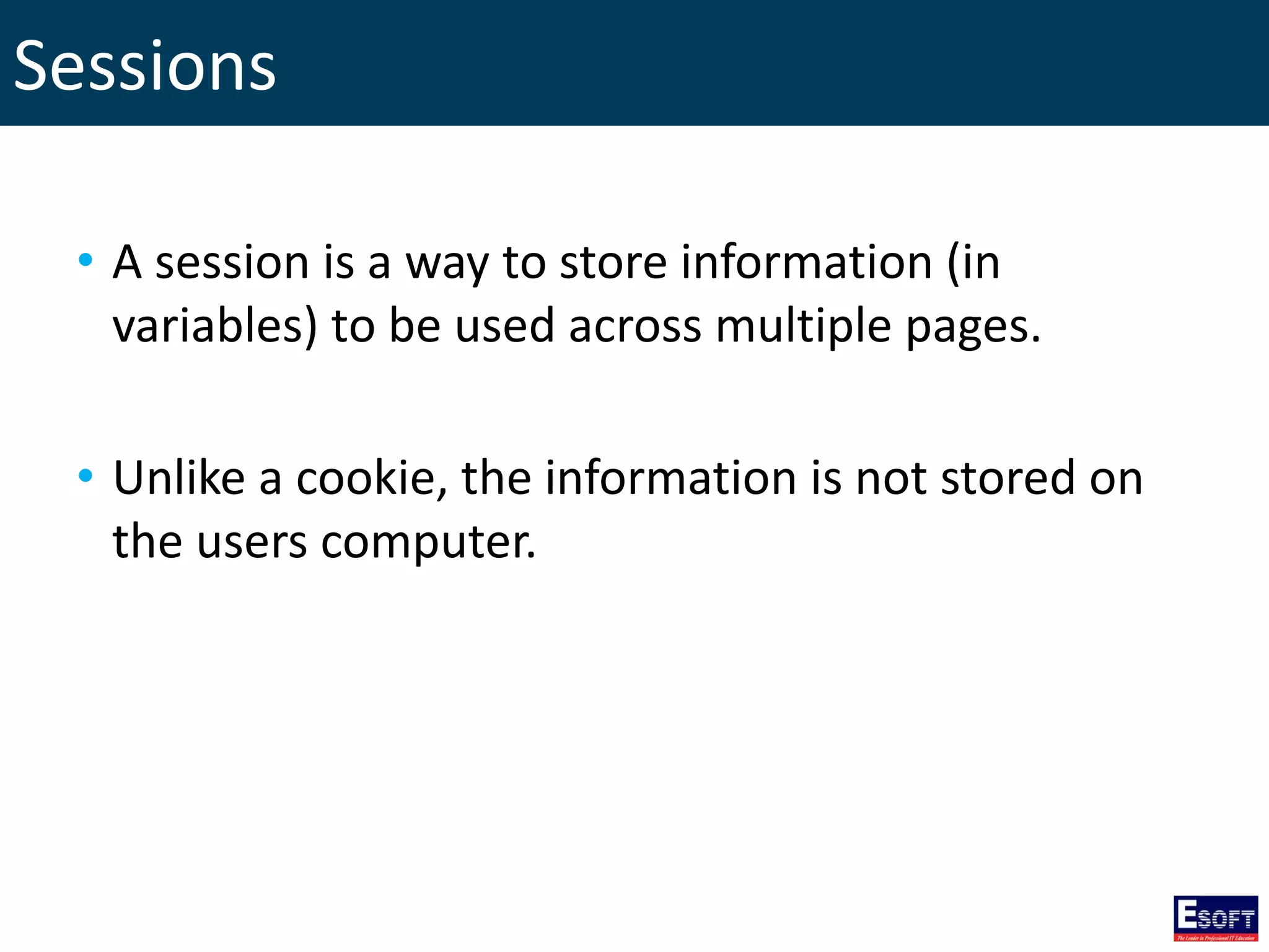 Sessions
• A session is a way to store information (in
variables) to be used across multiple pages.
• Unlike a cookie, the information is not stored on
the users computer.
 