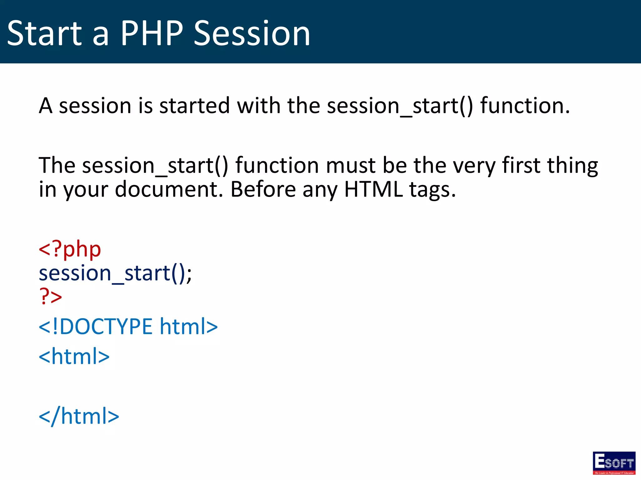 Start a PHP Session
A session is started with the session_start() function.
The session_start() function must be the very first thing
in your document. Before any HTML tags.
<?php
session_start();
?>
<!DOCTYPE html>
<html>
</html>
 