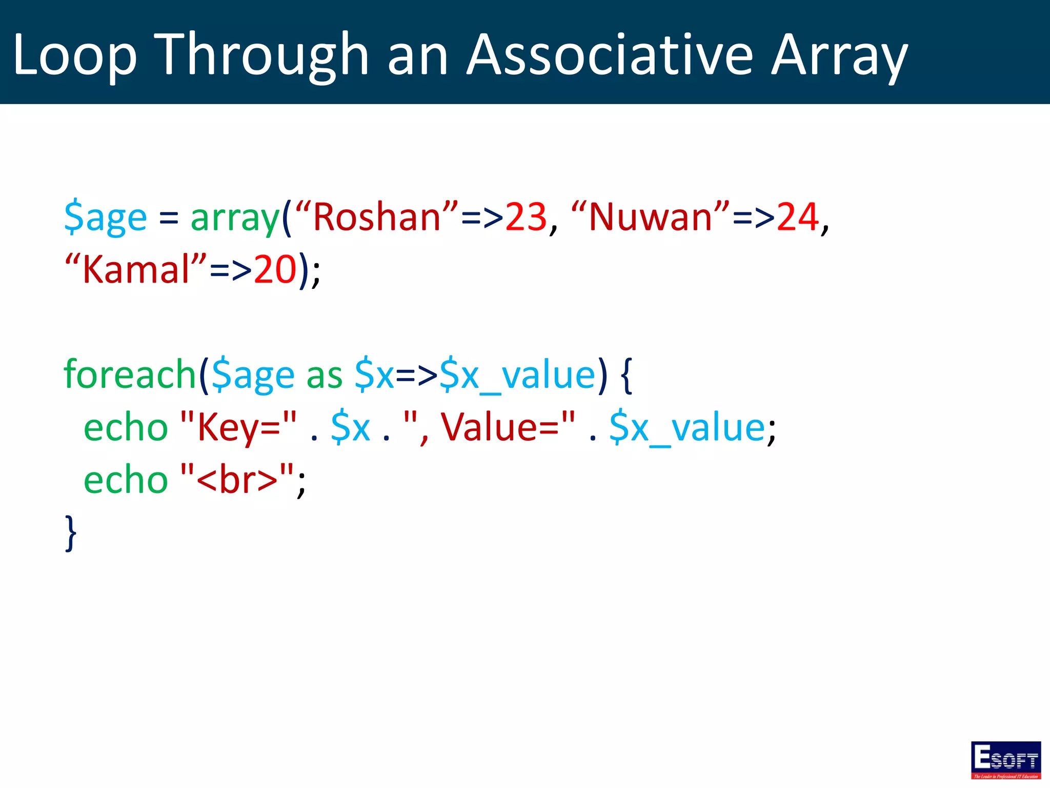 Loop Through an Associative Array
$age = array(“Roshan”=>23, “Nuwan”=>24,
“Kamal”=>20);
foreach($age as $x=>$x_value) {
echo "Key=" . $x . ", Value=" . $x_value;
echo "<br>";
}
 