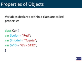Properties of Objects
Variables declared within a class are called
properties
class Car {
var $color = “Red”;
var $model = “Toyota”;
var $VID = “GV - 5432”;
}
 