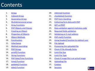 Contents
1. Arrays
2. Indexed Arrays
3. Associative Arrays
4. Multidimensional arrays
5. Array Functions
6. PHP Objects and Classes
7. Creating an Object
8. Properties of Objects
9. Object Methods
10. Constructors
11. Inheritance
12. Method overriding
13. PHP Strings
14. printf() Function
15. String Functions
16. PHP Date/Time Functions
17. time() Function
18. getdate() Function
19. date() Function
20. mktime() function
21. checkdate() function
22. PHP Form Handling
23. Collecting form data with PHP
24. GET vs POST
25. Data validation against malicious code
26. Required fields validation
27. Validating an E-mail address
28. PHP mail() Function
29. Using header() function to redirect user
30. File Upload
31. Processing the uploaded file
32. Check if File Already Exists
33. Limit File Size
34. Limit File Type
35. Check if image file is an actual image
36. Uploading File
37. Cookies
38. Sessions
 