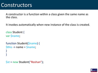 Constructors
A constructor is a function within a class given the same name as
the class.
It invokes automatically when new instance of the class is created.
class Student {
var $name;
function Student($name) {
$this -> name = $name;
}
}
$st = new Student(“Roshan”);
 