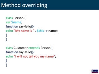 Method overriding
class Person {
var $name;
function sayHello(){
echo “My name is “ . $this -> name;
}
}
class Customer extends Person {
function sayHello(){
echo “I will not tell you my name”;
}
}
 