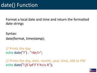 date() Function
Format a local date and time and return the formatted
date strings
Syntax:
date(format, timestamp);
// Prints the day
echo date("l") . "<br/>";
// Prints the day, date, month, year, time, AM or PM
echo date("l jS of F Y h:i:s A");
 