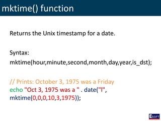 mktime() function
Returns the Unix timestamp for a date.
Syntax:
mktime(hour,minute,second,month,day,year,is_dst);
// Prints: October 3, 1975 was a Friday
echo "Oct 3, 1975 was a " . date("l",
mktime(0,0,0,10,3,1975));
 