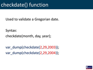 checkdate() function
Used to validate a Gregorian date.
Syntax:
checkdate(month, day, year);
var_dump(checkdate(2,29,2003));
var_dump(checkdate(2,29,2004));
 