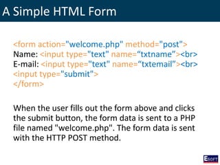 A Simple HTML Form
<form action="welcome.php" method="post">
Name: <input type="text" name=“txtname”><br>
E-mail: <input type="text" name=“txtemail”><br>
<input type="submit">
</form>
When the user fills out the form above and clicks
the submit button, the form data is sent to a PHP
file named "welcome.php". The form data is sent
with the HTTP POST method.
 