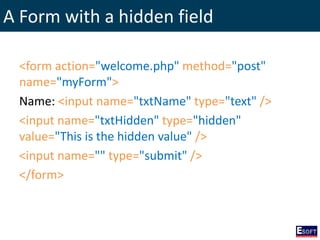 A Form with a hidden field
<form action="welcome.php" method="post"
name="myForm">
Name: <input name="txtName" type="text" />
<input name="txtHidden" type="hidden"
value="This is the hidden value" />
<input name="" type="submit" />
</form>
 